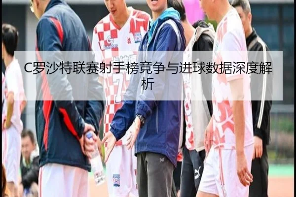 C罗沙特联赛射手榜竞争与进球数据深度解析
