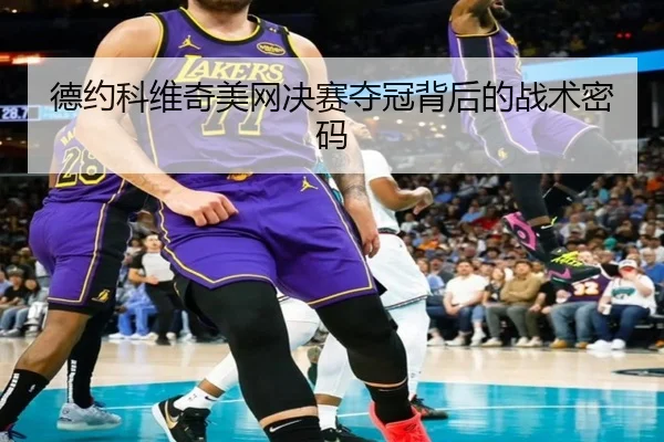 德约科维奇美网决赛夺冠背后的战术密码